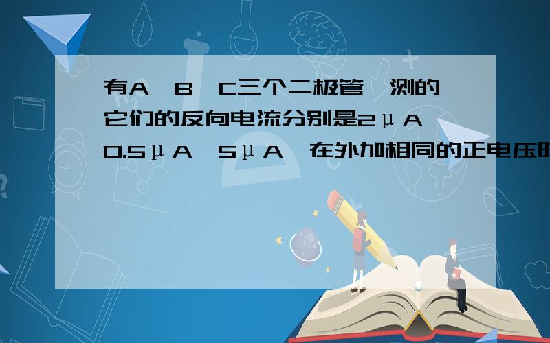 有A,B,C三个二极管,测的它们的反向电流分别是2μA,0.5μA,5μA,在外加相同的正电压时,正向电流分别是1