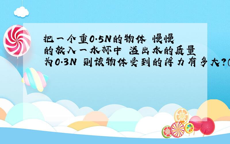 把一个重0.5N的物体 慢慢的放入一水杯中 溢出水的质量为0.3N 则该物体受到的浮力有多大?（多选)