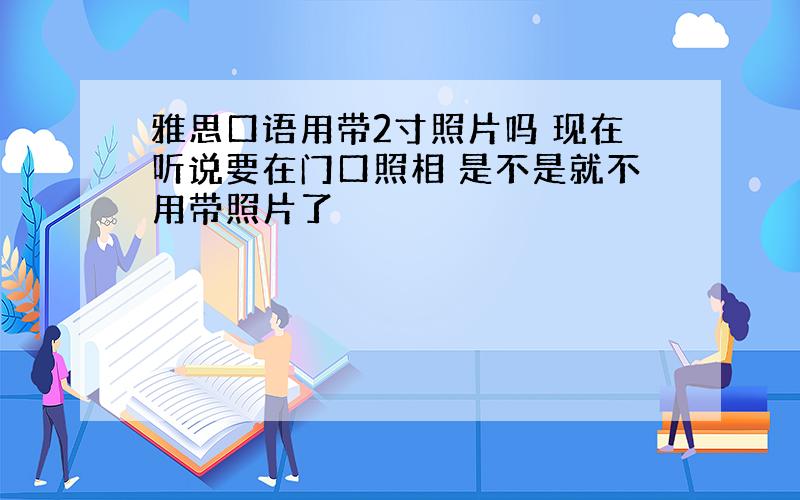 雅思口语用带2寸照片吗 现在听说要在门口照相 是不是就不用带照片了