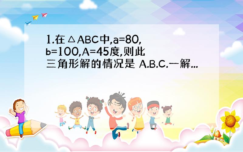 1.在△ABC中,a=80,b=100,A=45度,则此三角形解的情况是 A.B.C.一解...