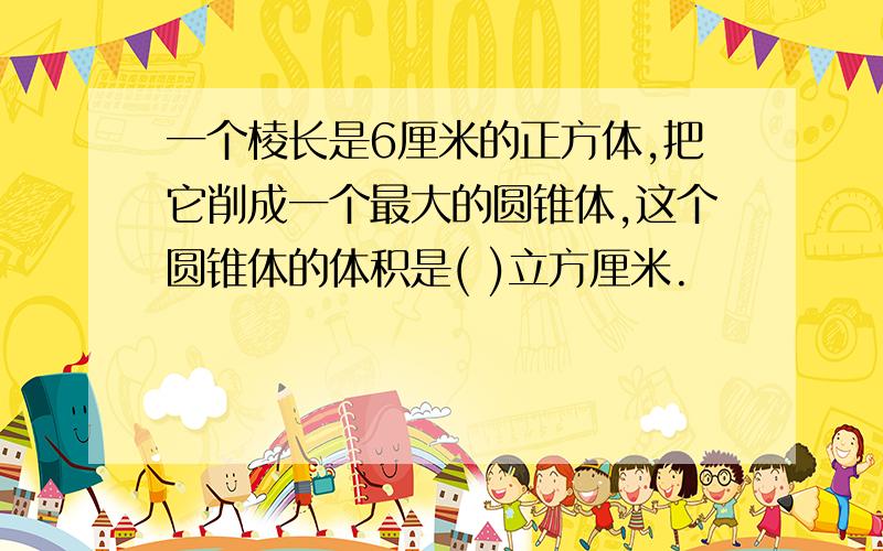 一个棱长是6厘米的正方体,把它削成一个最大的圆锥体,这个圆锥体的体积是( )立方厘米.