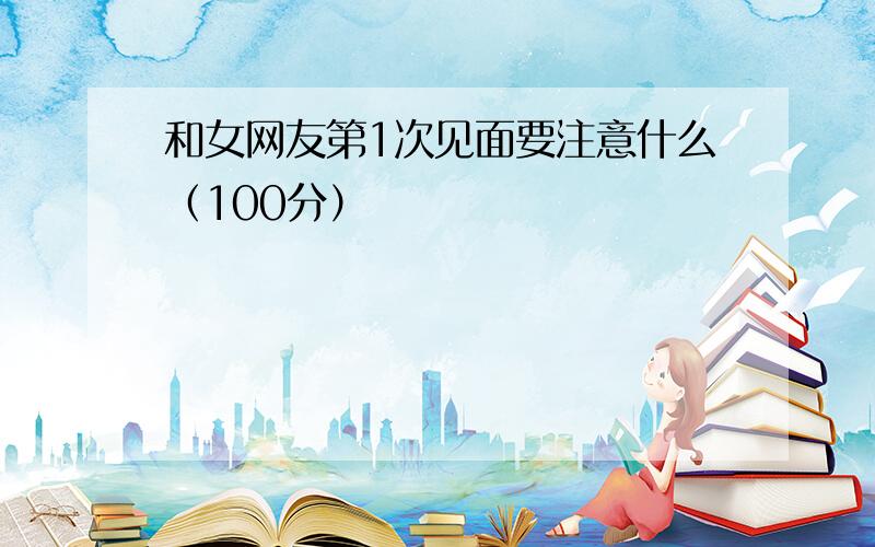 和女网友第1次见面要注意什么（100分）