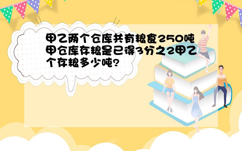 甲乙两个仓库共有粮食250吨甲仓库存粮是已得3分之2甲乙个存粮多少吨?