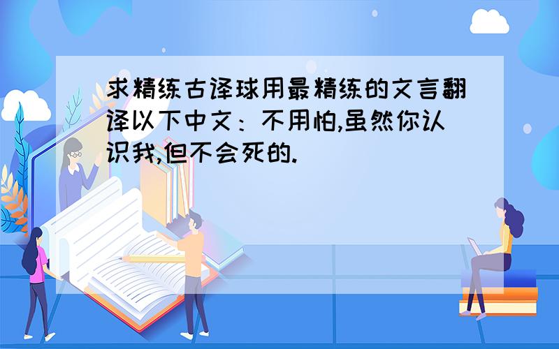 求精练古译球用最精练的文言翻译以下中文：不用怕,虽然你认识我,但不会死的.