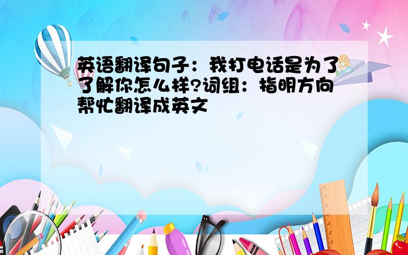 英语翻译句子：我打电话是为了了解你怎么样?词组：指明方向帮忙翻译成英文