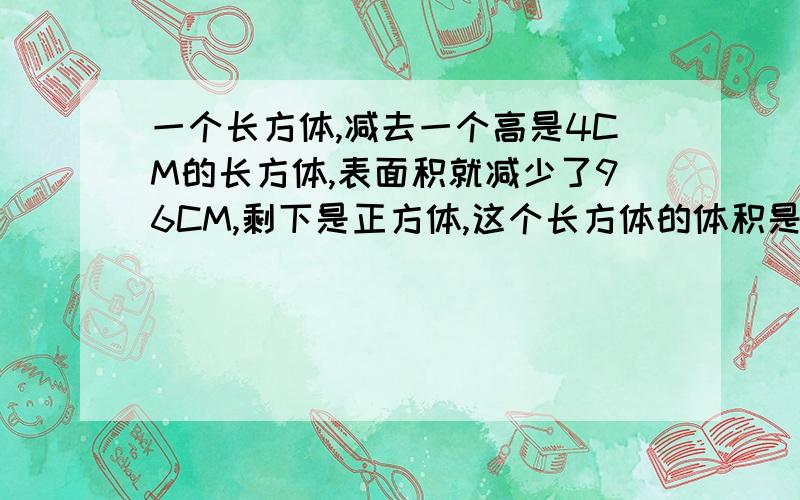 一个长方体,减去一个高是4CM的长方体,表面积就减少了96CM,剩下是正方体,这个长方体的体积是多少?