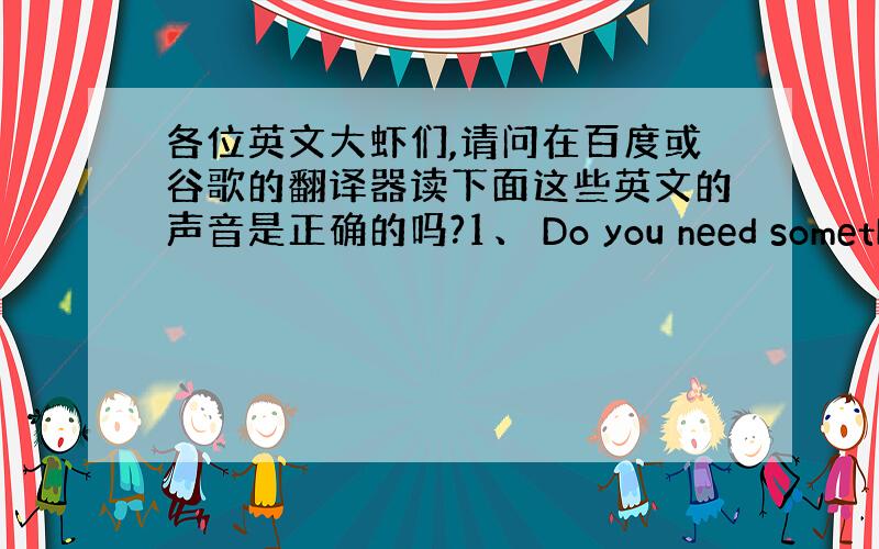 各位英文大虾们,请问在百度或谷歌的翻译器读下面这些英文的声音是正确的吗?1、 Do you need something