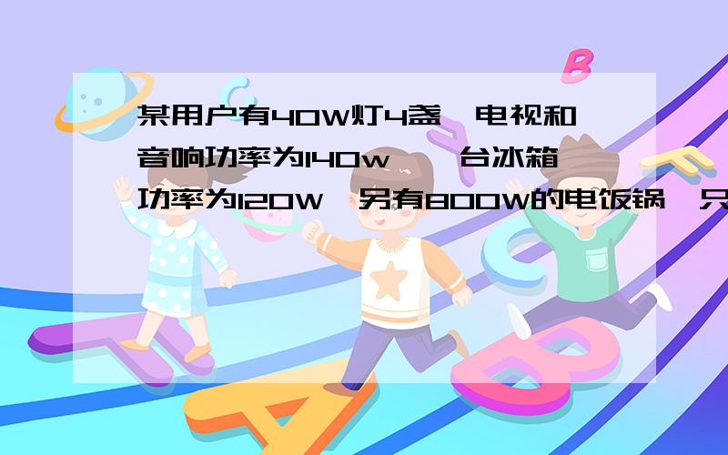 某用户有40W灯4盏,电视和音响功率为140w,一台冰箱功率为120W,另有800W的电饭锅一只,问；