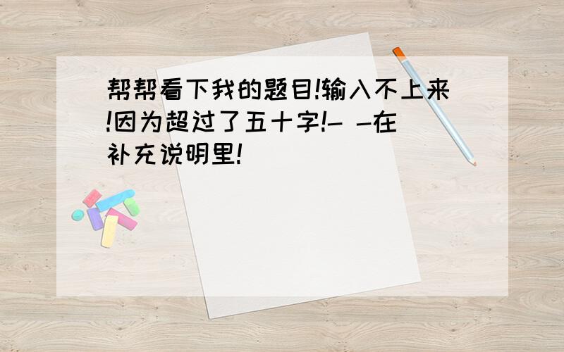 帮帮看下我的题目!输入不上来!因为超过了五十字!- -在补充说明里!