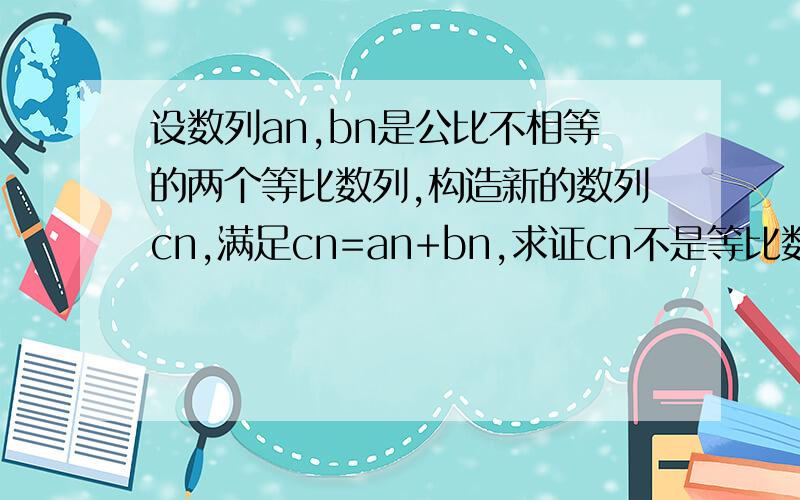 设数列an,bn是公比不相等的两个等比数列,构造新的数列cn,满足cn=an+bn,求证cn不是等比数列