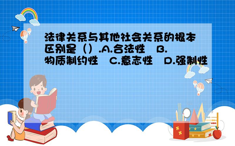 法律关系与其他社会关系的根本区别是（）.A.合法性　B.物质制约性　C.意志性　D.强制性