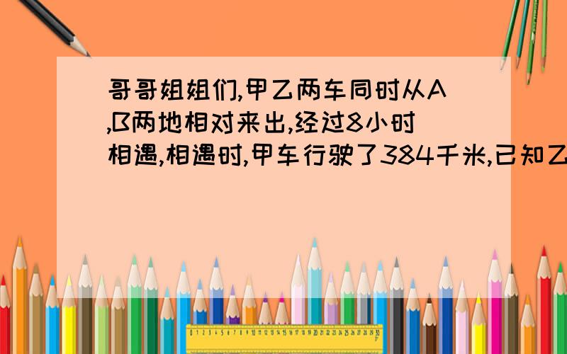 哥哥姐姐们,甲乙两车同时从A,B两地相对来出,经过8小时相遇,相遇时,甲车行驶了384千米,已知乙车的速度比甲车快4分之