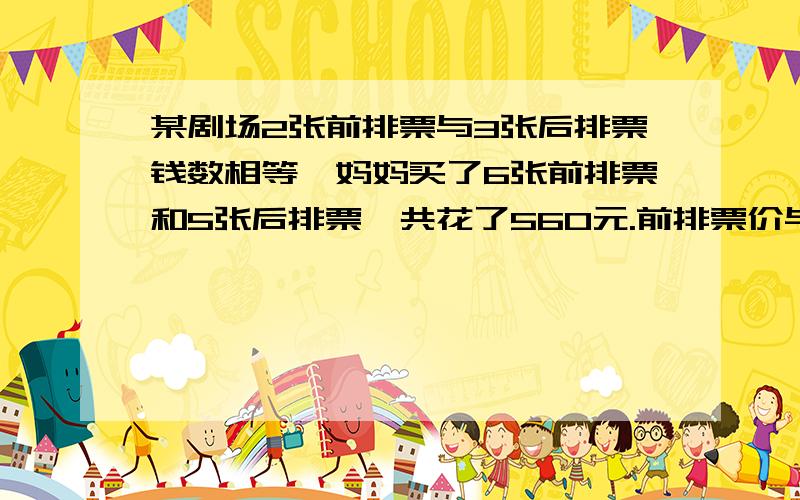 某剧场2张前排票与3张后排票钱数相等,妈妈买了6张前排票和5张后排票,共花了560元.前排票价与后排票价各