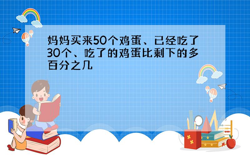 妈妈买来50个鸡蛋、已经吃了30个、吃了的鸡蛋比剩下的多百分之几