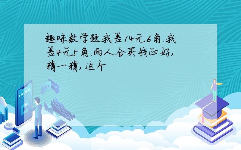 趣味数学题我差14元6角.我差4元5角.两人合买钱正好,猜一猜,这个