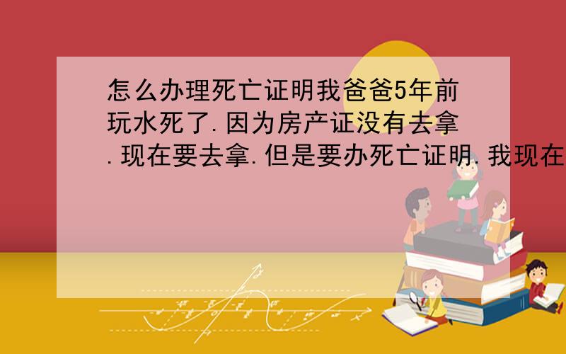 怎么办理死亡证明我爸爸5年前玩水死了.因为房产证没有去拿.现在要去拿.但是要办死亡证明.我现在又小不知道怎么办..