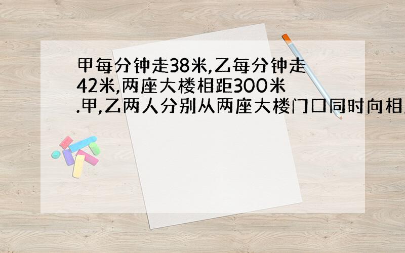 甲每分钟走38米,乙每分钟走42米,两座大楼相距300米.甲,乙两人分别从两座大楼门口同时向相反的方向走去,多