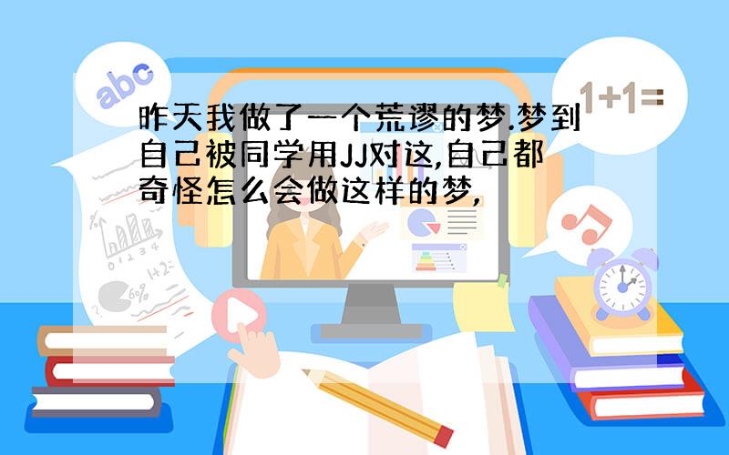 昨天我做了一个荒谬的梦.梦到自己被同学用JJ对这,自己都奇怪怎么会做这样的梦,