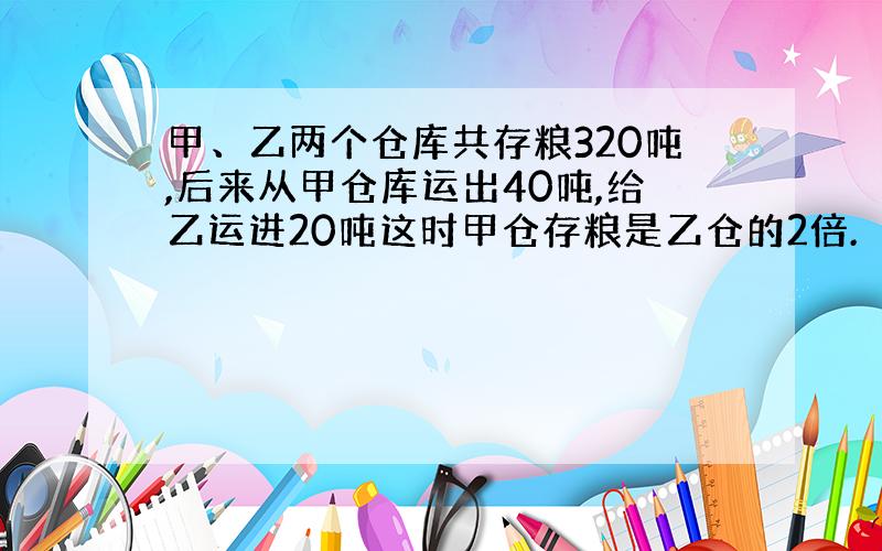 甲、乙两个仓库共存粮320吨,后来从甲仓库运出40吨,给乙运进20吨这时甲仓存粮是乙仓的2倍.