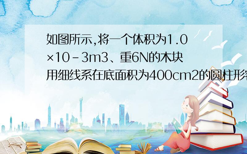 如图所示,将一个体积为1.0×10-3m3、重6N的木块用细线系在底面积为400cm2的圆柱形容器的底部.