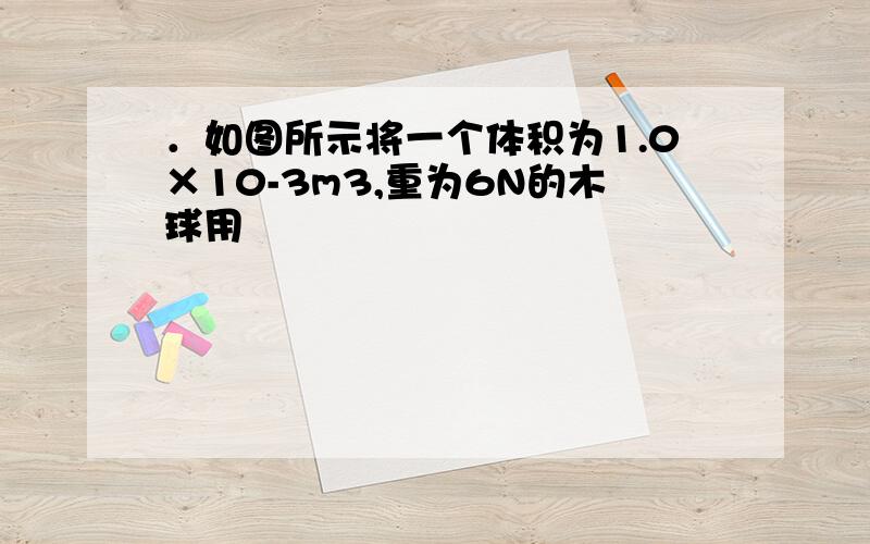 ．如图所示将一个体积为1.0×10-3m3,重为6N的木球用