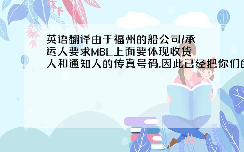 英语翻译由于福州的船公司/承运人要求MBL上面要体现收货人和通知人的传真号码.因此已经把你们的传真号告知船公司并且体现在