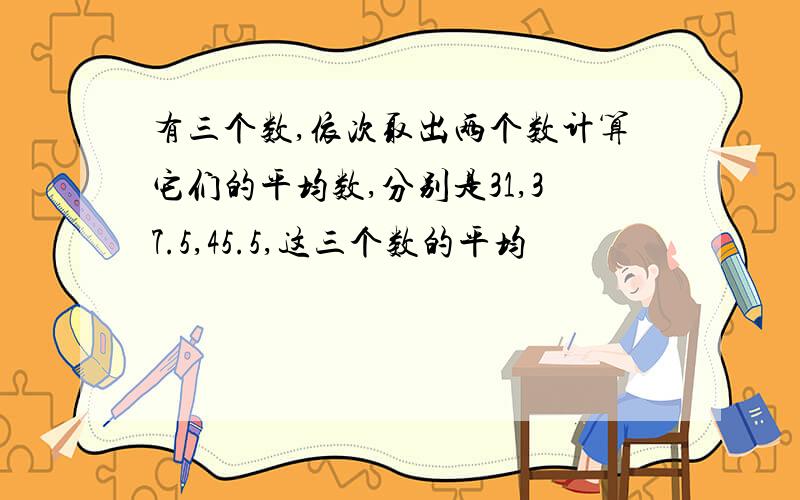 有三个数,依次取出两个数计算它们的平均数,分别是31,37.5,45.5,这三个数的平均