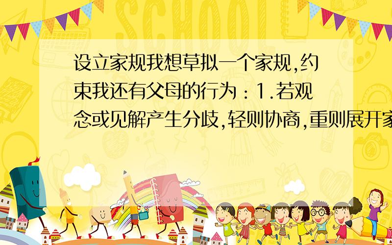 设立家规我想草拟一个家规,约束我还有父母的行为：1.若观念或见解产生分歧,轻则协商,重则展开家庭辩论会(材料准备时间由实