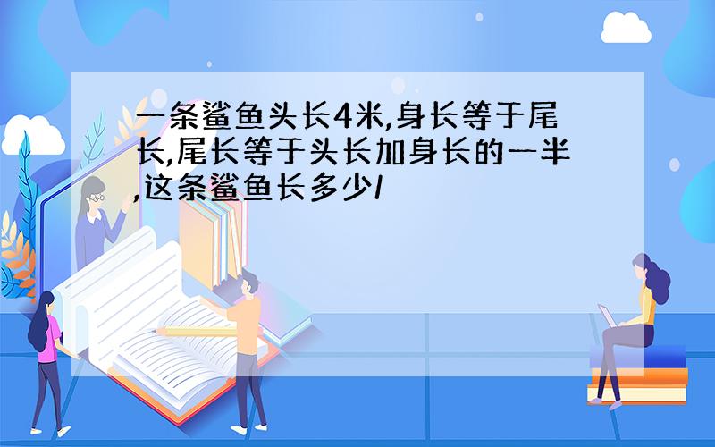 一条鲨鱼头长4米,身长等于尾长,尾长等于头长加身长的一半,这条鲨鱼长多少/