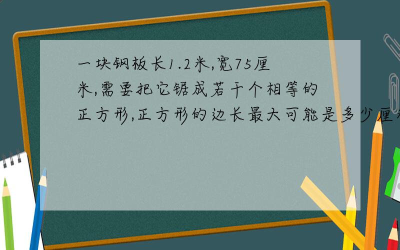 一块钢板长1.2米,宽75厘米,需要把它锯成若干个相等的正方形,正方形的边长最大可能是多少厘米,可以锯多少?