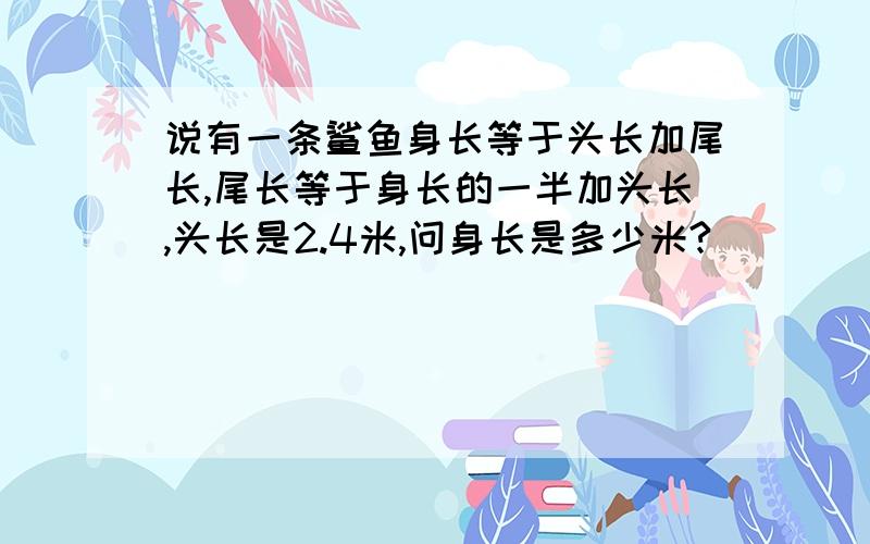 说有一条鲨鱼身长等于头长加尾长,尾长等于身长的一半加头长,头长是2.4米,问身长是多少米?