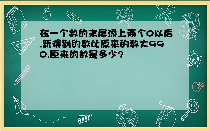 在一个数的末尾添上两个0以后,新得到的数比原来的数大990,原来的数是多少?