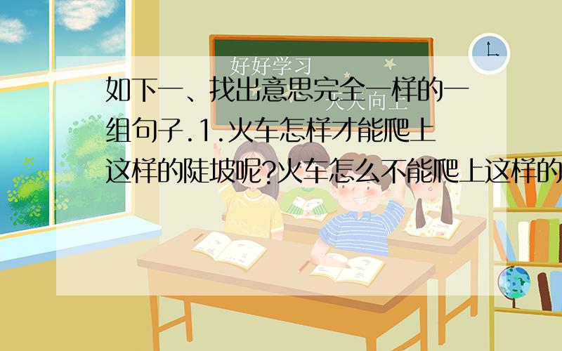 如下一、找出意思完全一样的一组句子.1.火车怎样才能爬上这样的陡坡呢?火车怎么不能爬上这样的陡坡呢?2.他们让我感到了青