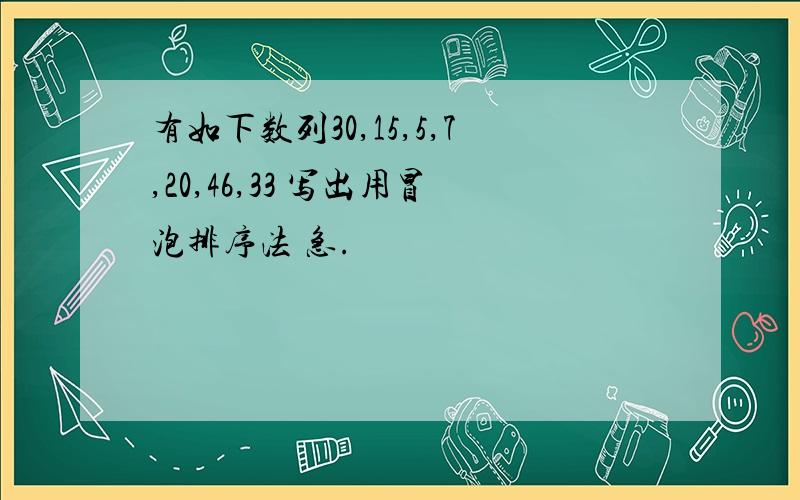 有如下数列30,15,5,7,20,46,33 写出用冒泡排序法 急.