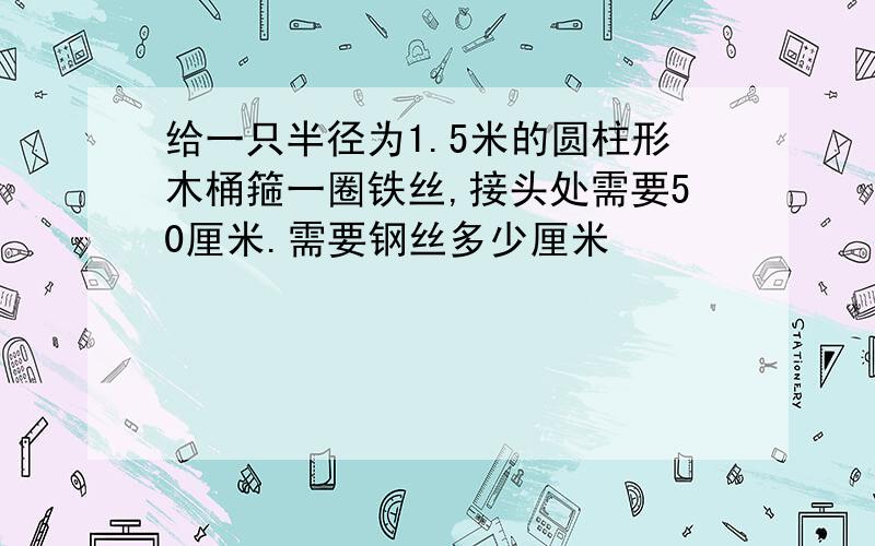 给一只半径为1.5米的圆柱形木桶箍一圈铁丝,接头处需要50厘米.需要钢丝多少厘米