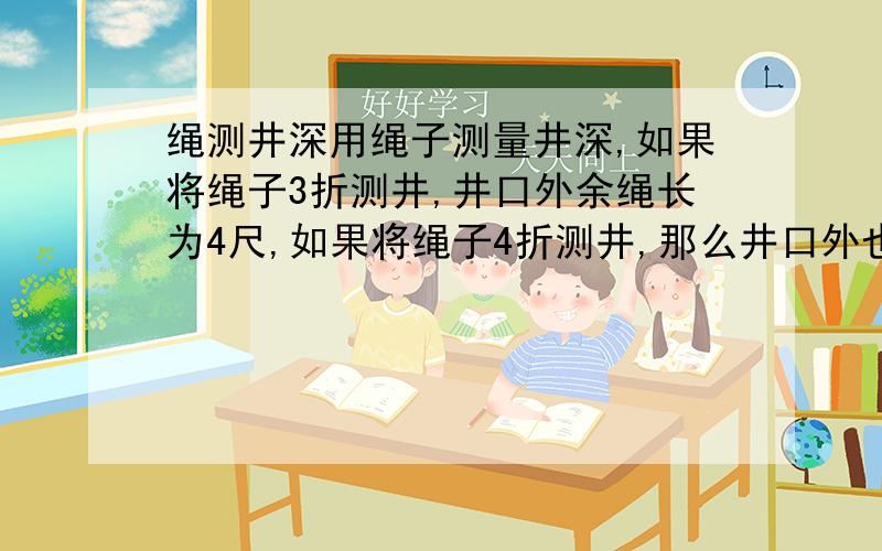 绳测井深用绳子测量井深,如果将绳子3折测井,井口外余绳长为4尺,如果将绳子4折测井,那么井口外也余下1尺,问井深几尺?绳