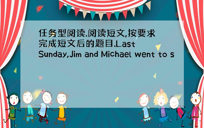 任务型阅读.阅读短文,按要求完成短文后的题目.Last Sunday,Jim and Michael went to s