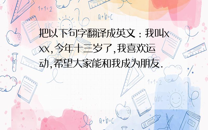 把以下句字翻译成英文：我叫xxx,今年十三岁了,我喜欢运动,希望大家能和我成为朋友.