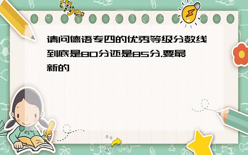请问德语专四的优秀等级分数线到底是80分还是85分.要最新的胺诠