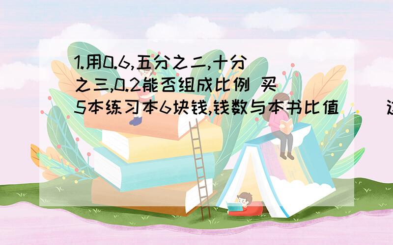 1.用0.6,五分之二,十分之三,0.2能否组成比例 买5本练习本6块钱,钱数与本书比值（ ）这个比值表示（ ）