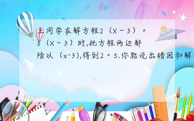 王同学在解方程2（X－3）＝5（X－3）时,把方程两边都除以（x-3),得到2＝5.你能说出错因和解法吗