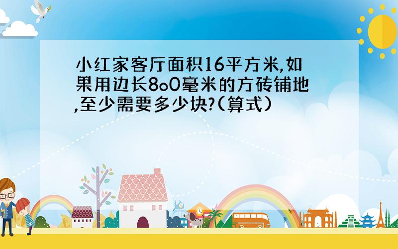 小红家客厅面积16平方米,如果用边长8o0毫米的方砖铺地,至少需要多少块?(算式)