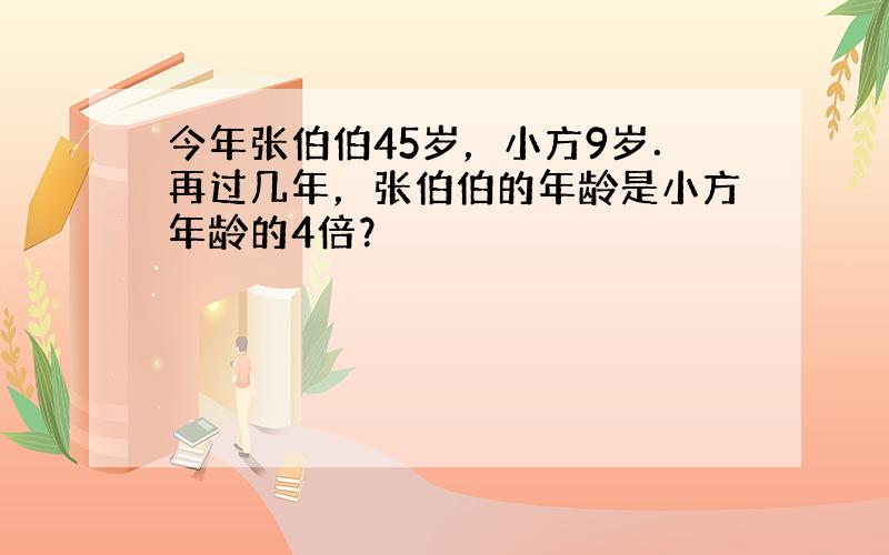 今年张伯伯45岁，小方9岁．再过几年，张伯伯的年龄是小方年龄的4倍？