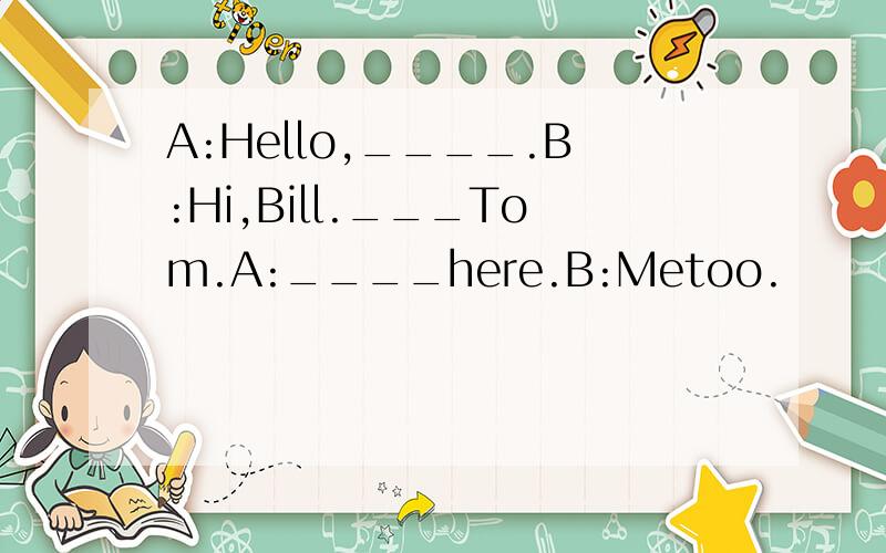 A:Hello,____.B:Hi,Bill.___Tom.A:____here.B:Metoo.