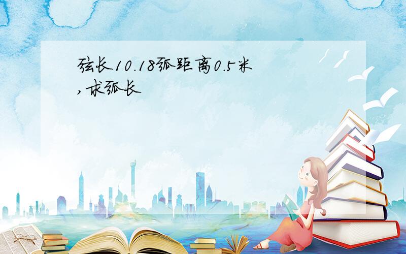 弦长10.18弧距离0.5米,求弧长