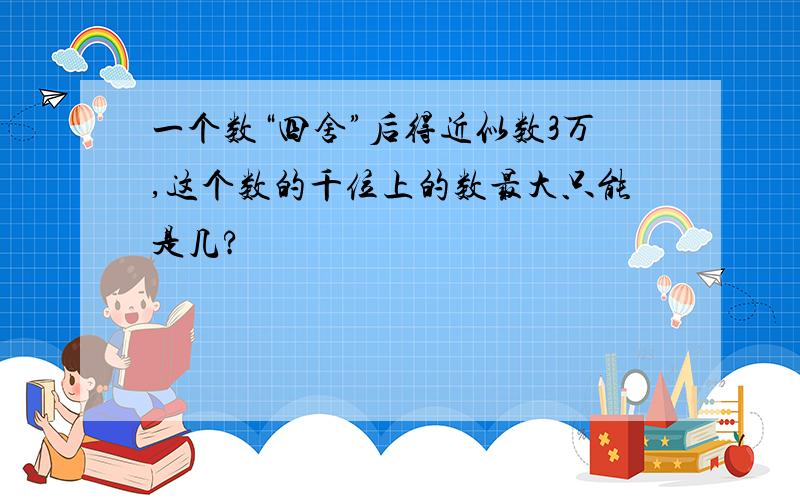 一个数“四舍”后得近似数3万,这个数的千位上的数最大只能是几?