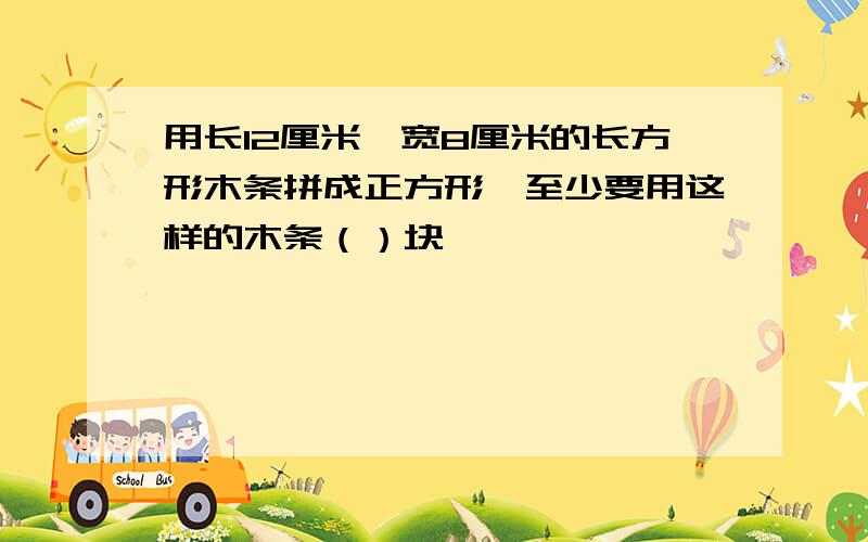 用长12厘米,宽8厘米的长方形木条拼成正方形,至少要用这样的木条（）块