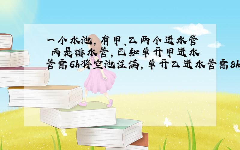 一个水池,有甲、乙两个进水管 丙是排水管,已知单开甲进水管需6h将空池注满,单开乙进水管需8h将空池注