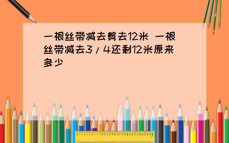 一根丝带减去剪去12米 一根丝带减去3/4还剩12米原来多少