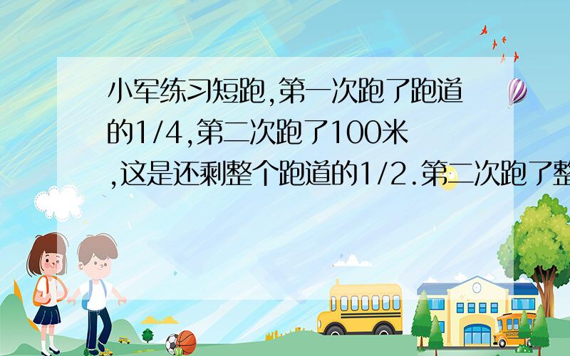 小军练习短跑,第一次跑了跑道的1/4,第二次跑了100米,这是还剩整个跑道的1/2.第二次跑了整个跑道的1/2.